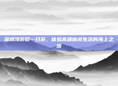 深圳湾游艇一日游,体验高端休闲生活的海上之旅