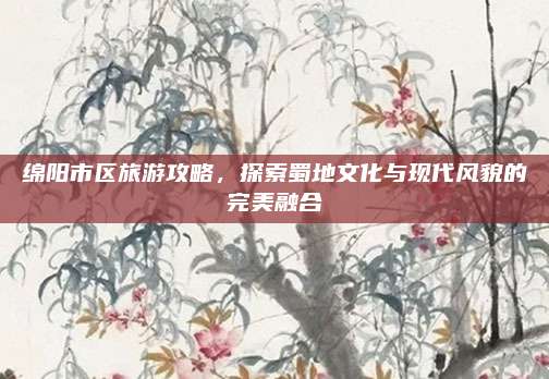 绵阳市区旅游攻略,探索蜀地文化与现代风貌的完美融合
