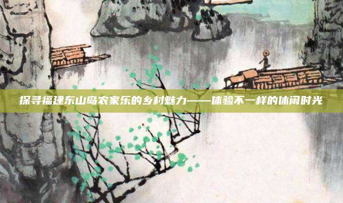 探寻福建东山岛农家乐的乡村魅力——体验不一样的休闲时光