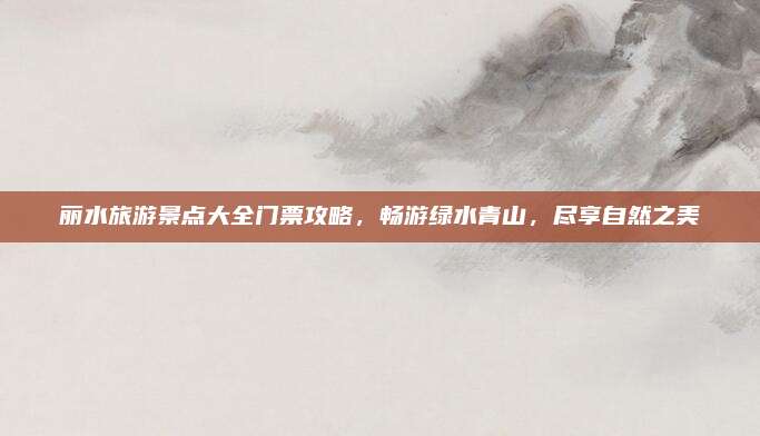 丽水旅游景点大全门票攻略,畅游绿水青山,尽享自然之美