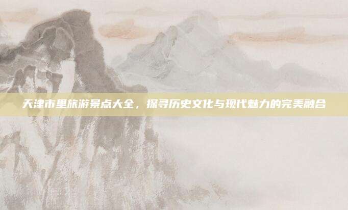 天津市里旅游景点大全，探寻历史文化与现代魅力的完美融合
