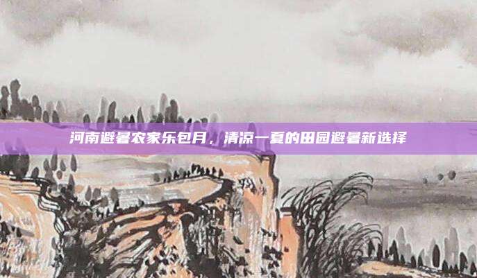 河南避暑农家乐包月,清凉一夏的田园避暑新选择