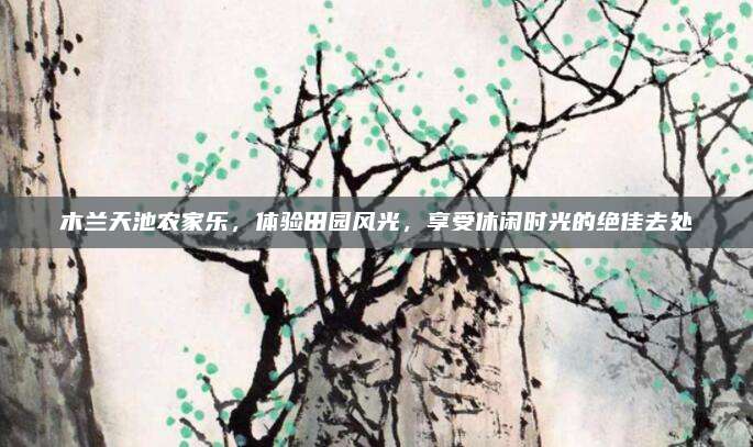 木兰天池农家乐,体验田园风光,享受休闲时光的绝佳去处