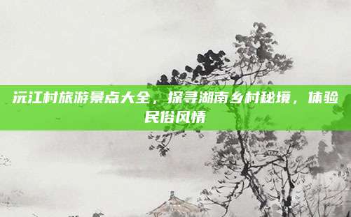 沅江村旅游景点大全,探寻湖南乡村秘境,体验民俗风情