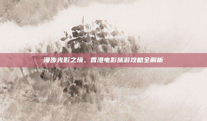 漫步光影之境，香港电影旅游攻略全解析