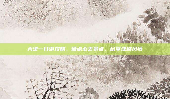 天津一日游攻略,盘点必去景点,尽享津城风情
