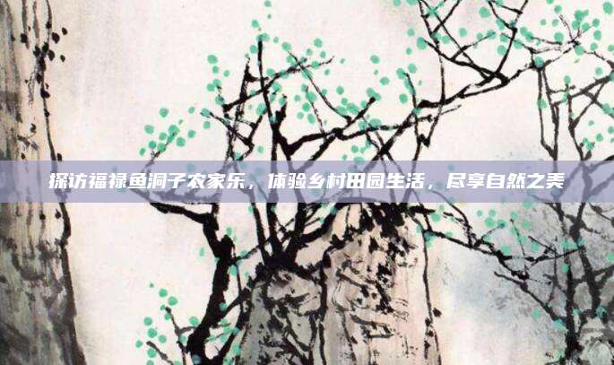 探访福禄鱼洞子农家乐,体验乡村田园生活,尽享自然之美