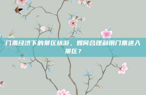 门票经济下的景区旅游,如何合理利用门票进入景区?