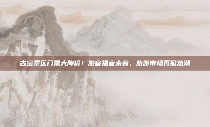 古窑景区门票大降价!游客福音来袭,旅游市场再掀热潮