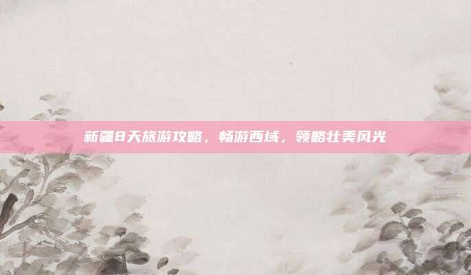新疆8天旅游攻略，畅游西域，领略壮美风光