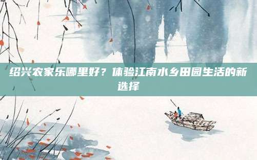 绍兴农家乐哪里好?体验江南水乡田园生活的新选择