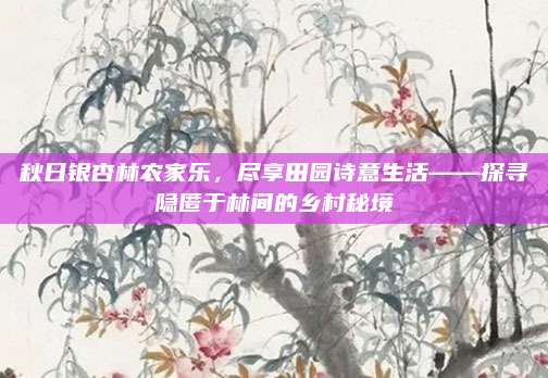 秋日银杏林农家乐,尽享田园诗意生活——探寻隐匿于林间的乡村秘境