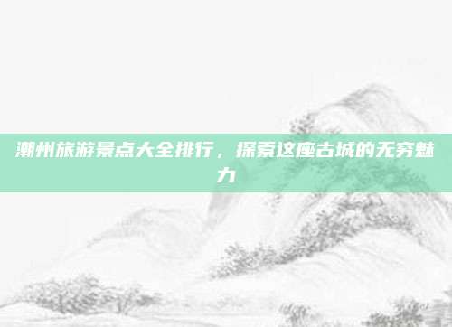 潮州旅游景点大全排行,探索这座古城的无穷魅力