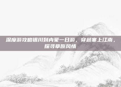 深度游攻略银川到内蒙一日游,穿越塞上江南,探寻草原风情