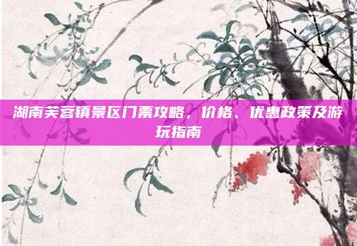 湖南芙蓉镇景区门票攻略，价格、优惠政策及游玩指南