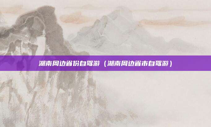 湖南周边省份自驾游（湖南周边省市自驾游）