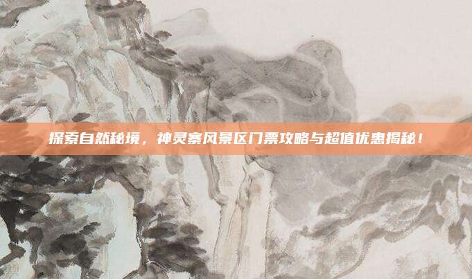 探索自然秘境,神灵寨风景区门票攻略与超值优惠揭秘!