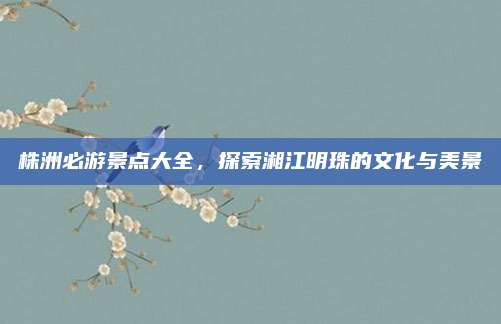 株洲必游景点大全，探索湘江明珠的文化与美景