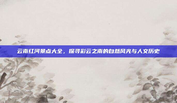 云南红河景点大全,探寻彩云之南的自然风光与人文历史