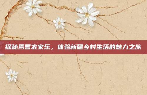 探秘焉耆农家乐,体验新疆乡村生活的魅力之旅
