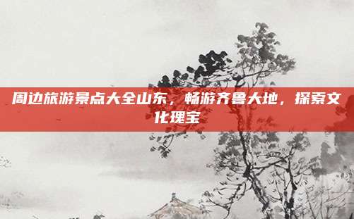 周边旅游景点大全山东,畅游齐鲁大地,探索文化瑰宝