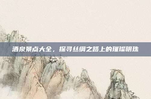 酒泉景点大全，探寻丝绸之路上的璀璨明珠