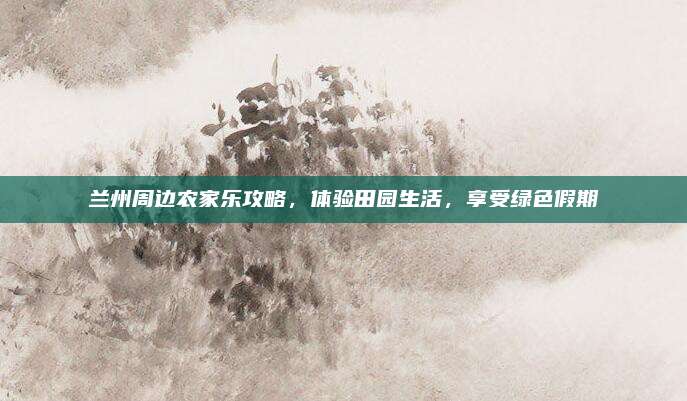 兰州周边农家乐攻略,体验田园生活,享受绿色假期