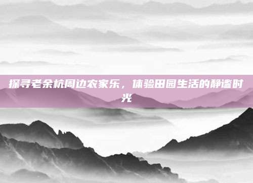探寻老余杭周边农家乐,体验田园生活的静谧时光