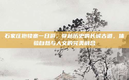 石家庄抱犊寨一日游，穿越历史的长城古道，体验自然与人文的完美融合