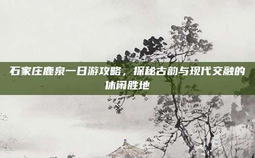 石家庄鹿泉一日游攻略,探秘古韵与现代交融的休闲胜地