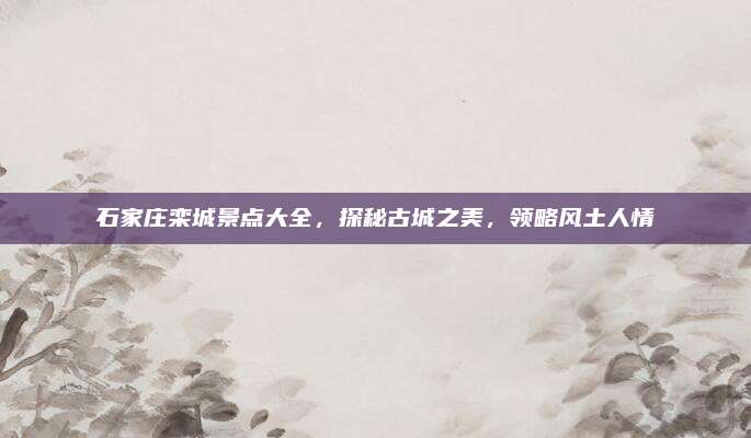 石家庄栾城景点大全，探秘古城之美，领略风土人情