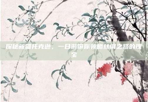 探秘新疆托克逊,一日游带你领略丝绸之路的瑰宝