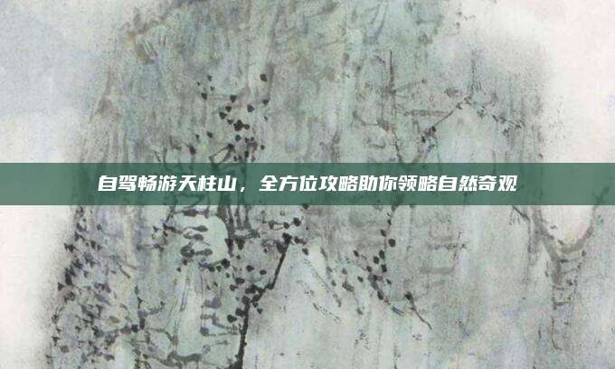 自驾畅游天柱山,全方位攻略助你领略自然奇观
