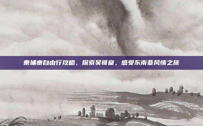 柬埔寨自由行攻略,探索吴哥窟,感受东南亚风情之旅