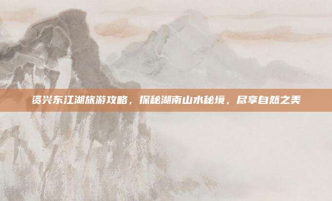 资兴东江湖旅游攻略,探秘湖南山水秘境,尽享自然之美