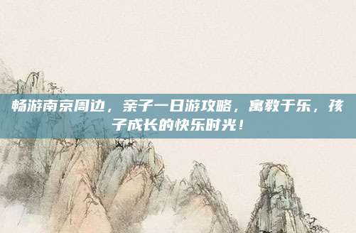 畅游南京周边，亲子一日游攻略，寓教于乐，孩子成长的快乐时光！