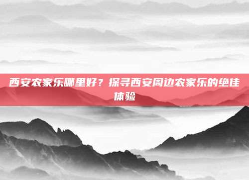 西安农家乐哪里好?探寻西安周边农家乐的绝佳体验