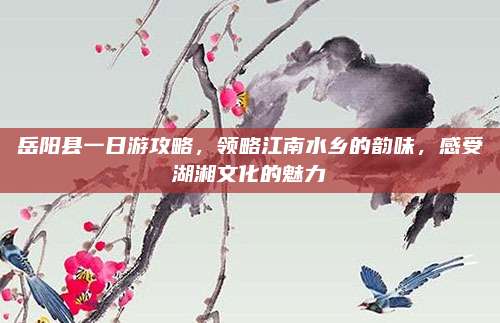 岳阳县一日游攻略,领略江南水乡的韵味,感受湖湘文化的魅力