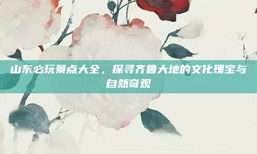 山东必玩景点大全,探寻齐鲁大地的文化瑰宝与自然奇观