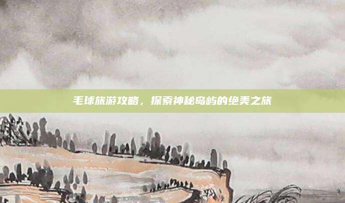 毛球旅游攻略,探索神秘岛屿的绝美之旅