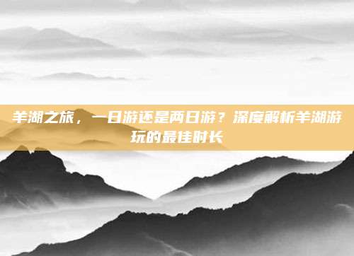 羊湖之旅,一日游还是两日游?深度解析羊湖游玩的最佳时长