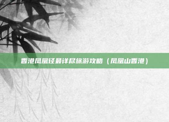 香港凤凰径最详尽旅游攻略（凤凰山香港）