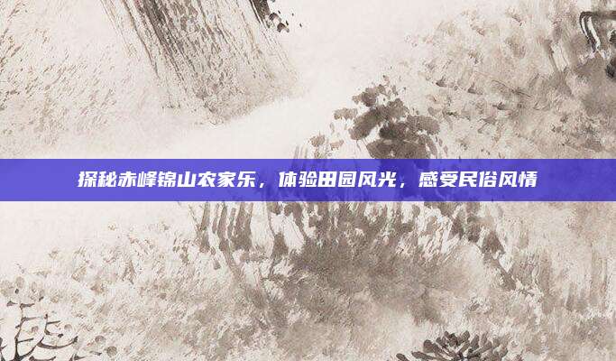探秘赤峰锦山农家乐,体验田园风光,感受民俗风情