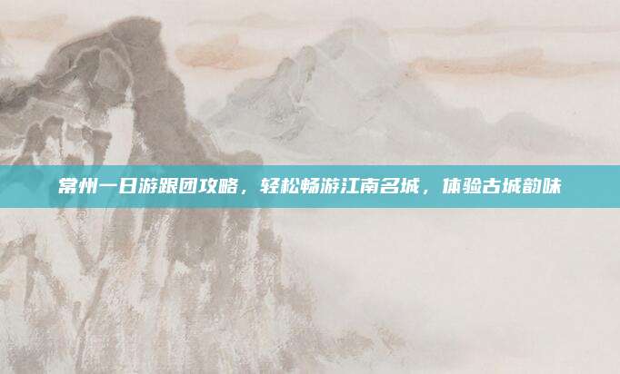 常州一日游跟团攻略,轻松畅游江南名城,体验古城韵味
