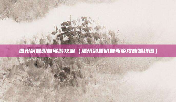 温州到昆明自驾游攻略（温州到昆明自驾游攻略路线图）