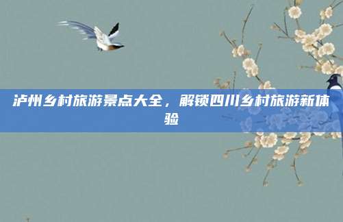泸州乡村旅游景点大全，解锁四川乡村旅游新体验