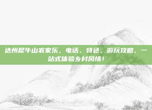 达州犀牛山农家乐，电话、特色、游玩攻略，一站式体验乡村风情！