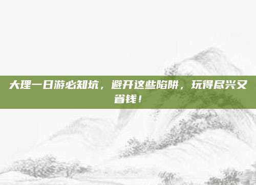 大理一日游必知坑，避开这些陷阱，玩得尽兴又省钱！