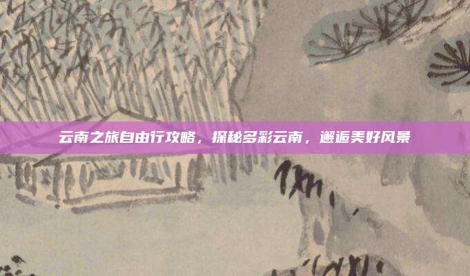 云南之旅自由行攻略，探秘多彩云南，邂逅美好风景