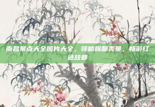 南昌景点大全图片大全，领略赣鄱美景，畅游红色故都